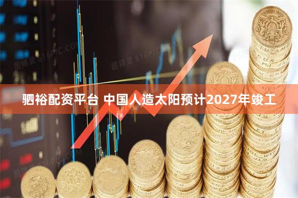 驷裕配资平台 中国人造太阳预计2027年竣工