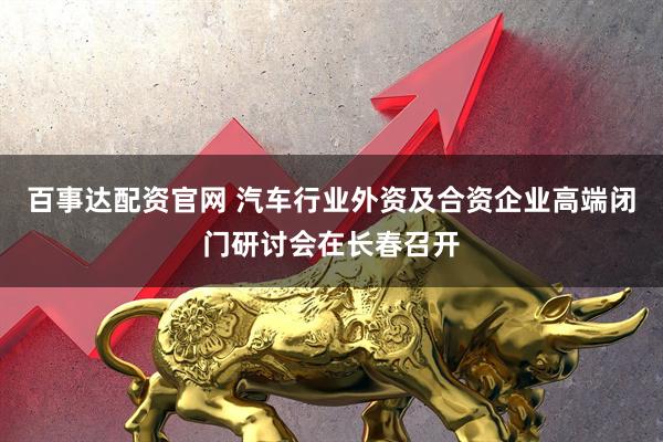 百事达配资官网 汽车行业外资及合资企业高端闭门研讨会在长春召开