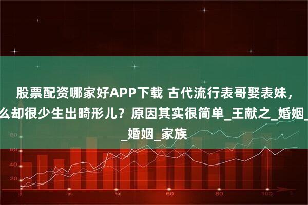 股票配资哪家好APP下载 古代流行表哥娶表妹，为什么却很少生出畸形儿？原因其实很简单_王献之_婚姻_家族
