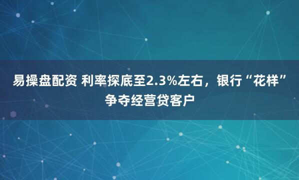 易操盘配资 利率探底至2.3%左右，银行“花样”争夺经营贷客户