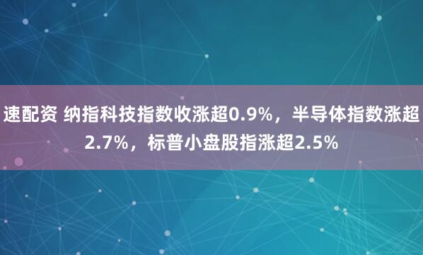速配资 纳指科技指数收涨超0.9%，半导体指数涨超2.7%，标普小盘股指涨超2.5%