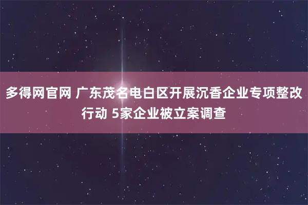 多得网官网 广东茂名电白区开展沉香企业专项整改行动 5家企业被立案调查