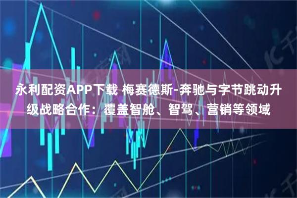 永利配资APP下载 梅赛德斯-奔驰与字节跳动升级战略合作：覆盖智舱、智驾、营销等领域