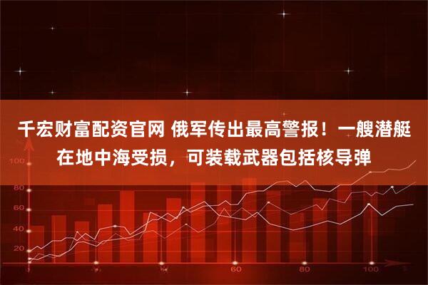 千宏财富配资官网 俄军传出最高警报!一艘潜艇在地中海受损,可装载武器包括核导弹