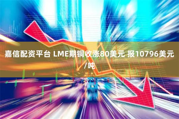嘉信配资平台 LME期铜收涨80美元 报10796美元/吨