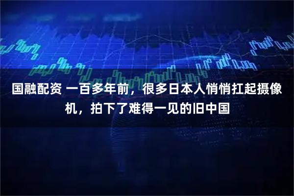 国融配资 一百多年前，很多日本人悄悄扛起摄像机，拍下了难得一见的旧中国