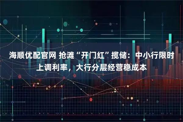 海顺优配官网 抢滩“开门红”揽储：中小行限时上调利率，大行分层经营稳成本
