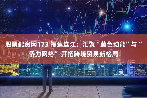 股票配资网173 福建连江：汇聚“蓝色动能”与“侨力网络” 开拓跨境贸易新格局