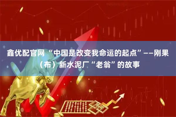 鑫优配官网 “中国是改变我命运的起点”——刚果（布）新水泥厂“老翁”的故事