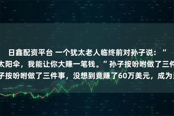 日鑫配资平台 一个犹太老人临终前对孙子说：“你去伞厂定制30万把太阳伞，我能让你大赚一笔钱。”孙子按吩咐做了三件事，没想到竟赚了60万美元，成为当地首富！