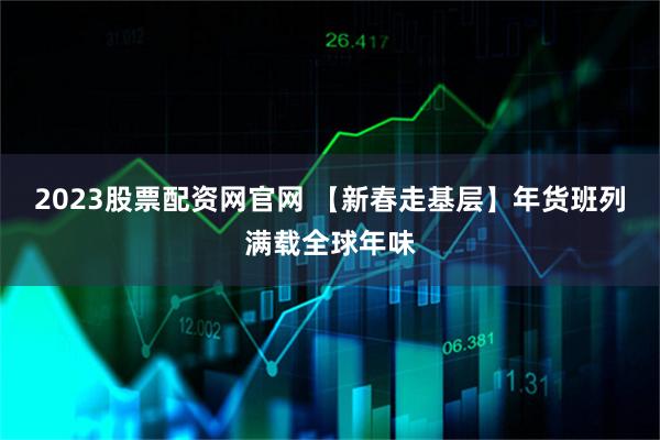 2023股票配资网官网 【新春走基层】年货班列满载全球年味