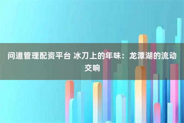 问道管理配资平台 冰刀上的年味：龙潭湖的流动交响