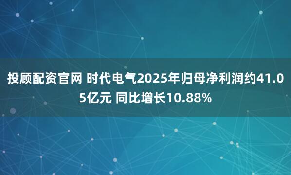 投顾配资官网 时代电气2025年归母净利润约41.05亿元 同比增长10.88%