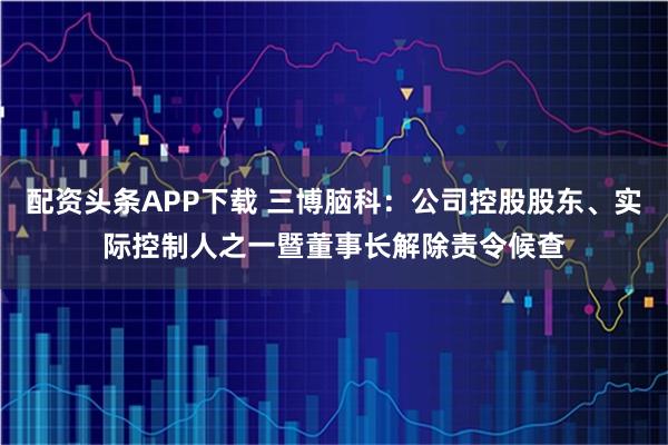 配资头条APP下载 三博脑科：公司控股股东、实际控制人之一暨董事长解除责令候查
