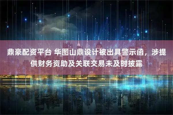 鼎豪配资平台 华图山鼎设计被出具警示函，涉提供财务资助及关联交易未及时披露