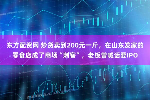东方配资网 炒货卖到200元一斤，在山东发家的零食店成了商场“刺客”，老板曾喊话要IPO