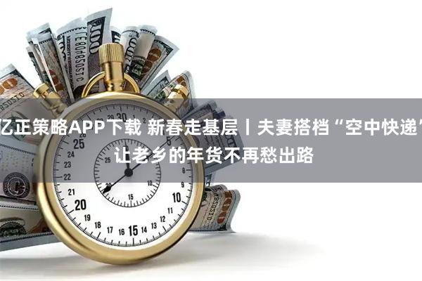 亿正策略APP下载 新春走基层丨夫妻搭档“空中快递” 让老乡的年货不再愁出路