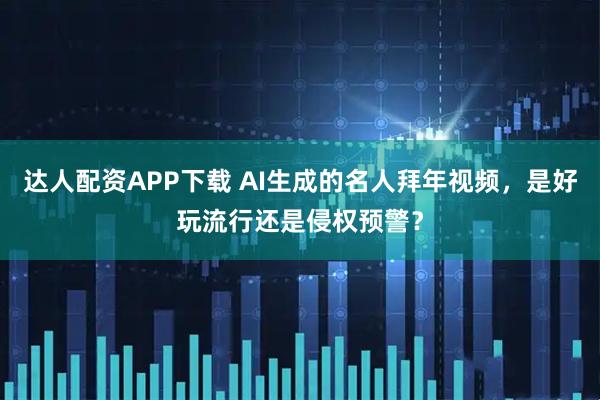 达人配资APP下载 AI生成的名人拜年视频，是好玩流行还是侵权预警？