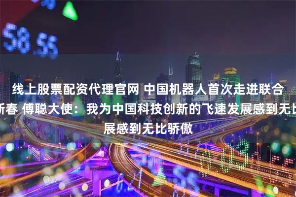 线上股票配资代理官网 中国机器人首次走进联合国贺新春 傅聪大使：我为中国科技创新的飞速发展感到无比骄傲