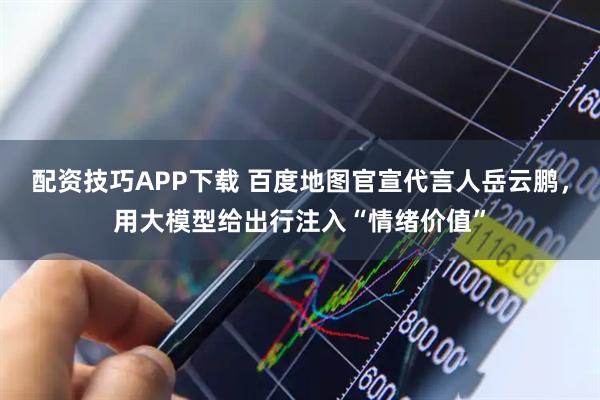配资技巧APP下载 百度地图官宣代言人岳云鹏，用大模型给出行注入“情绪价值”