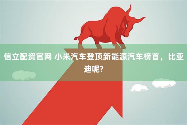 信立配资官网 小米汽车登顶新能源汽车榜首，比亚迪呢?
