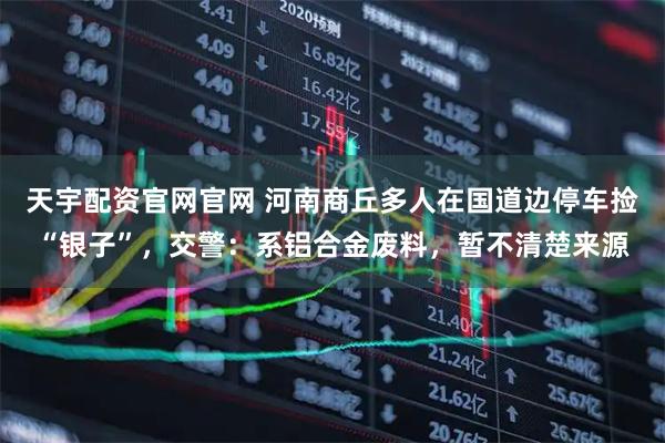 天宇配资官网官网 河南商丘多人在国道边停车捡“银子”，交警：系铝合金废料，暂不清楚来源