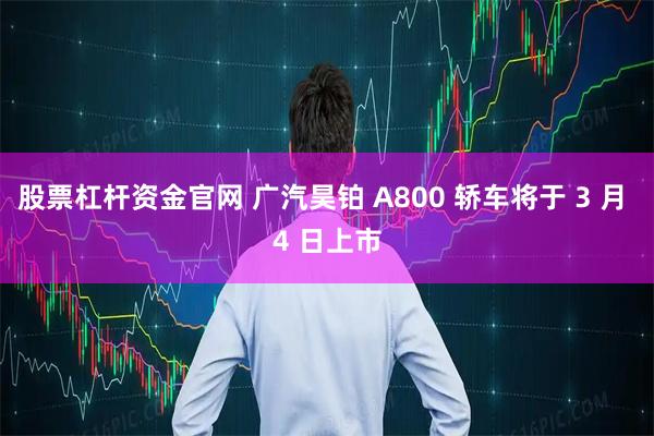 股票杠杆资金官网 广汽昊铂 A800 轿车将于 3 月 4 日上市