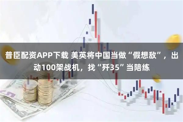 普臣配资APP下载 美英将中国当做“假想敌”，出动100架战机，找“歼35”当陪练