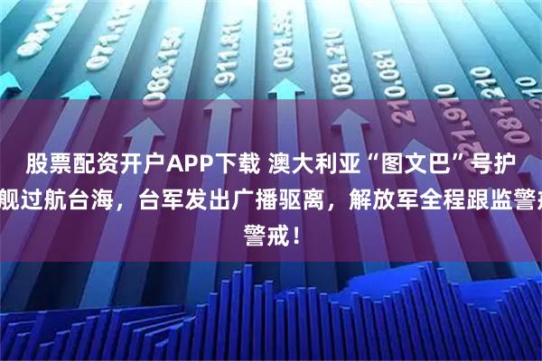 股票配资开户APP下载 澳大利亚“图文巴”号护卫舰过航台海，台军发出广播驱离，解放军全程跟监警戒！