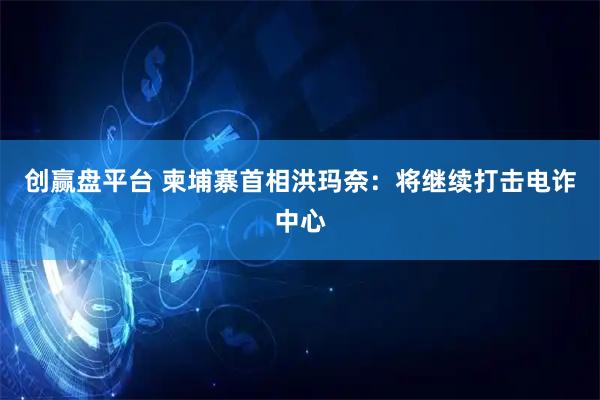 创赢盘平台 柬埔寨首相洪玛奈：将继续打击电诈中心