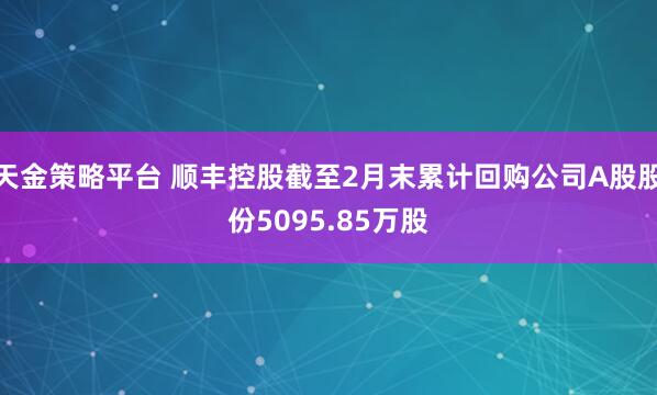 天金策略平台 顺丰控股截至2月末累计回购公司A股股份5095.85万股