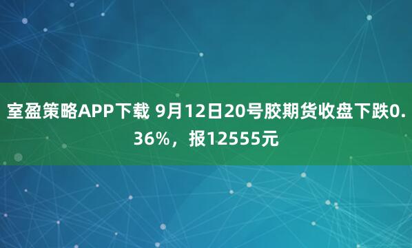 室盈策略APP下载 9月12日20号胶期货收盘下跌0.36%，报12555元