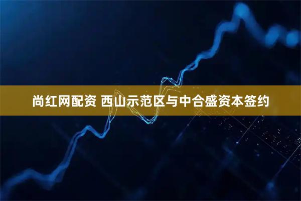 尚红网配资 西山示范区与中合盛资本签约
