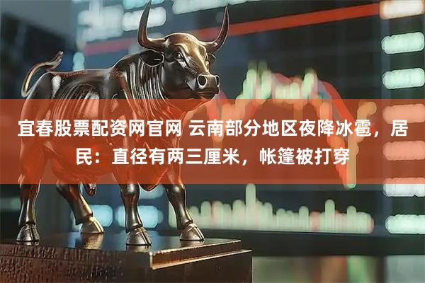 宜春股票配资网官网 云南部分地区夜降冰雹，居民：直径有两三厘米，帐篷被打穿