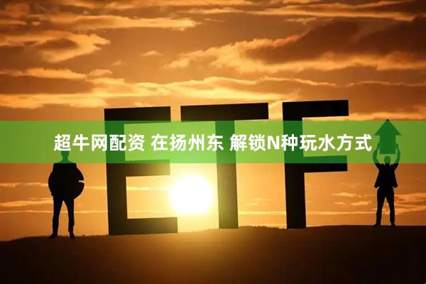 超牛网配资 在扬州东 解锁N种玩水方式