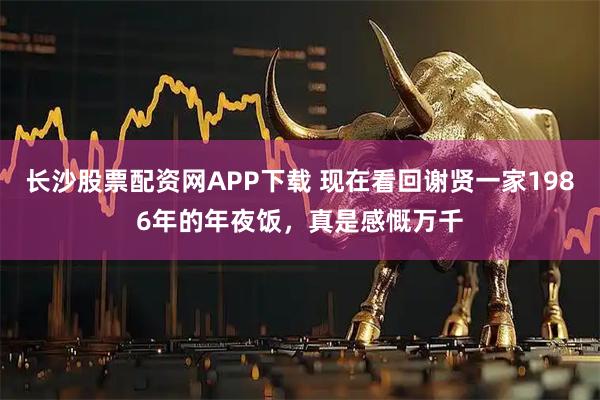 长沙股票配资网APP下载 现在看回谢贤一家1986年的年夜饭，真是感慨万千